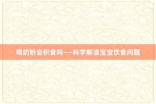 喝奶粉会积食吗——科学解读宝宝饮食问题