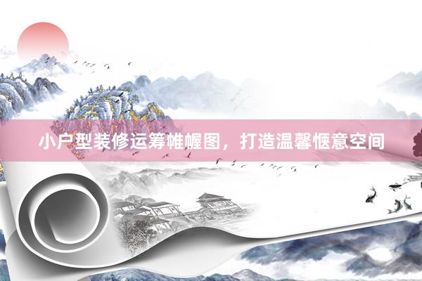 小户型装修运筹帷幄图，打造温馨惬意空间